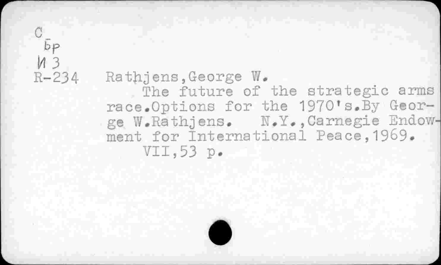 ﻿c_
bp
H 3 R-234
Ratjij ens, George W.
The future of the strategic arms race.Options for the 1970’s.By George W.Rathjens. N.Y.,Carnegie Endow ment for International Peace,1969.
VII,53 p.